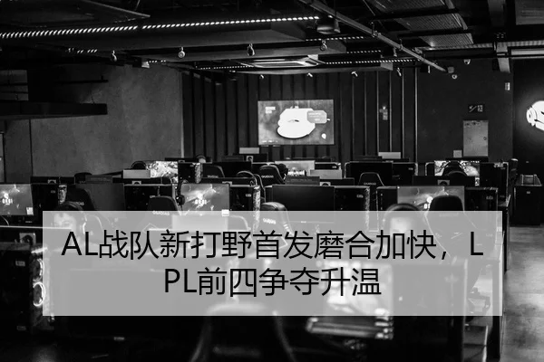 AL战队新打野首发磨合加快，LPL前四争夺升温